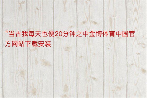 “当古我每天也便20分钟之中金博体育中国官方网站下载安装