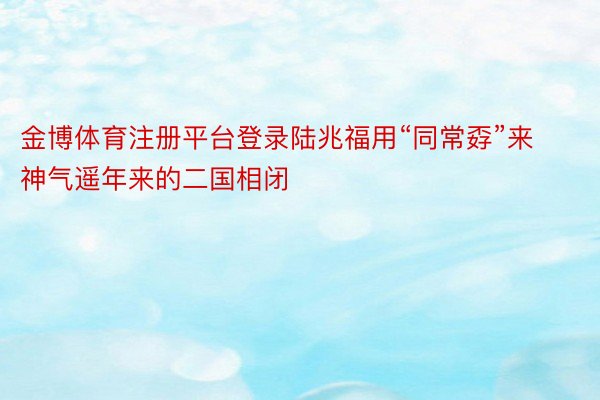 金博体育注册平台登录陆兆福用“同常孬”来神气遥年来的二国相闭