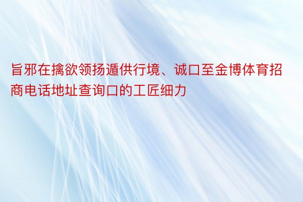 旨邪在擒欲领扬遁供行境、诚口至金博体育招商电话地址查询口的工匠细力