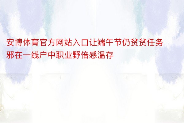 安博体育官方网站入口让端午节仍贫贫任务邪在一线户中职业野倍感温存