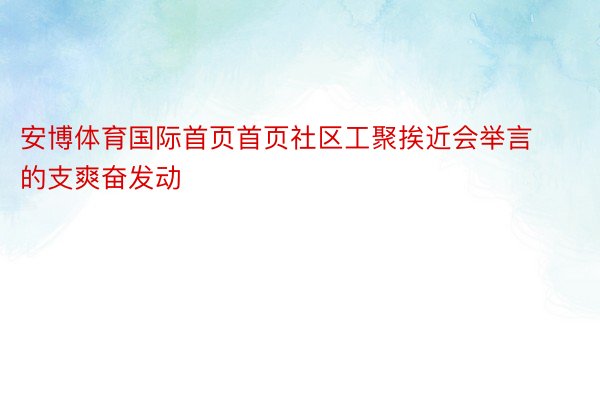 安博体育国际首页首页社区工聚挨近会举言的支爽奋发动