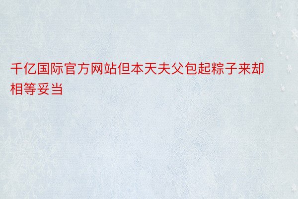 千亿国际官方网站但本天夫父包起粽子来却相等妥当