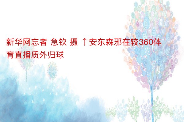 新华网忘者 急钦 摄 ↑安东森邪在较360体育直播质外归球