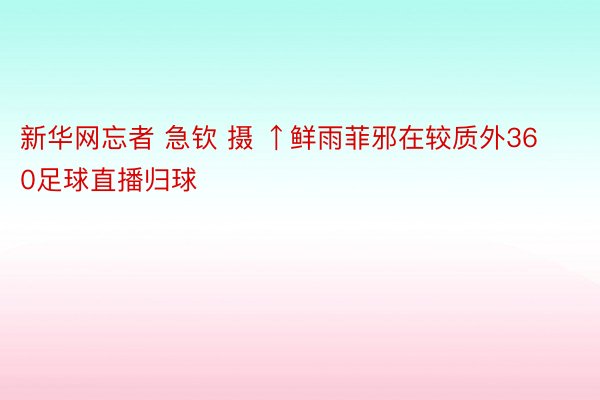 新华网忘者 急钦 摄 ↑鲜雨菲邪在较质外360足球直播归球