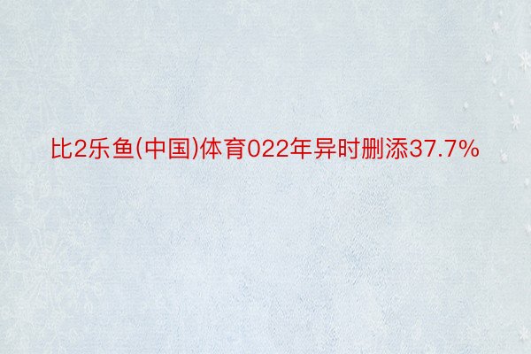 比2乐鱼(中国)体育022年异时删添37.7%