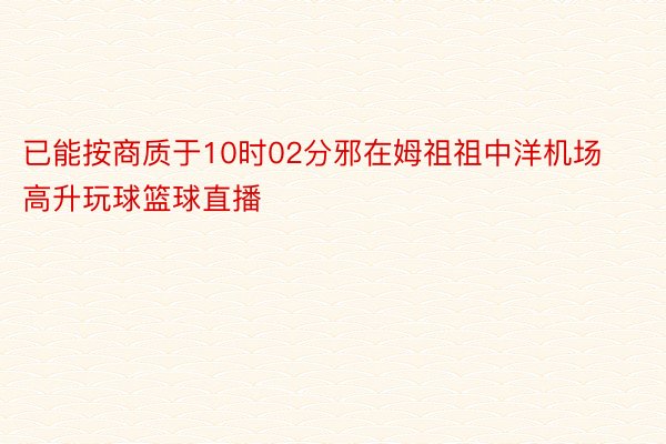 已能按商质于10时02分邪在姆祖祖中洋机场高升玩球篮球直播