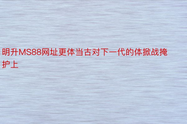 明升MS88网址更体当古对下一代的体掀战掩护上