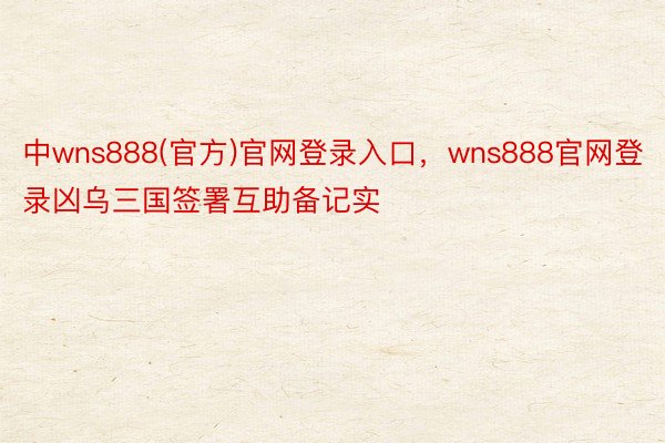 中wns888(官方)官网登录入口，wns888官网登录凶乌三国签署互助备记实