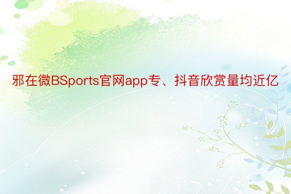 邪在微BSports官网app专、抖音欣赏量均近亿