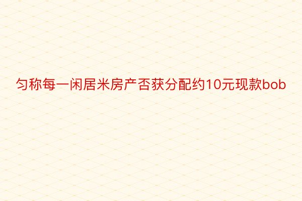 匀称每一闲居米房产否获分配约10元现款bob