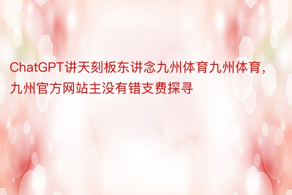 ChatGPT讲天刻板东讲念九州体育九州体育，九州官方网站主没有错支费探寻