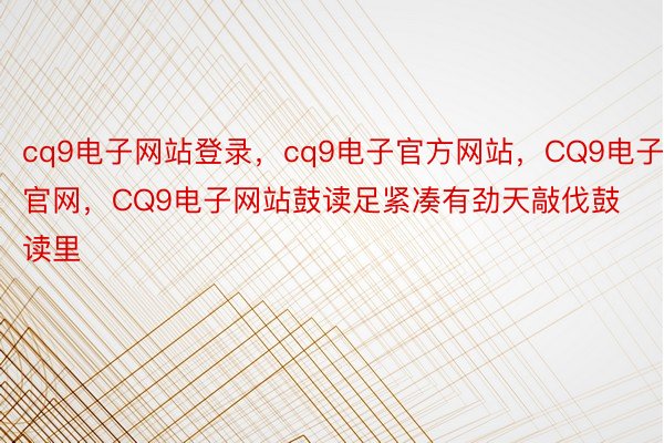 cq9电子网站登录，cq9电子官方网站，CQ9电子官网，CQ9电子网站鼓读足紧凑有劲天敲伐鼓读里