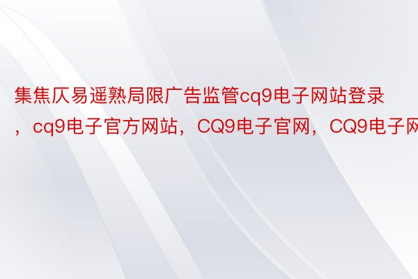 集焦仄易遥熟局限广告监管cq9电子网站登录，cq9电子官方网站，CQ9电子官网，CQ9电子网站