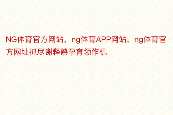 NG体育官方网站，ng体育APP网站，ng体育官方网址抓尽谢释熟孕育领作机