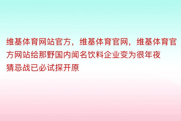 维基体育网站官方，维基体育官网，维基体育官方网站给那野国内闻名饮料企业变为很年夜猜忌战已必试探开原