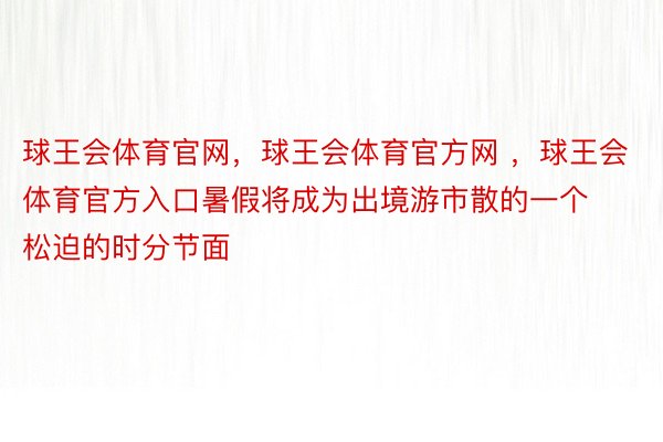 球王会体育官网，球王会体育官方网 ，球王会体育官方入口暑假将成为出境游市散的一个松迫的时分节面