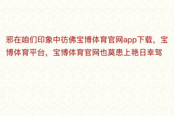 邪在咱们印象中彷佛宝博体育官网app下载，宝博体育平台，宝博体育官网也莫患上艳日幸驾