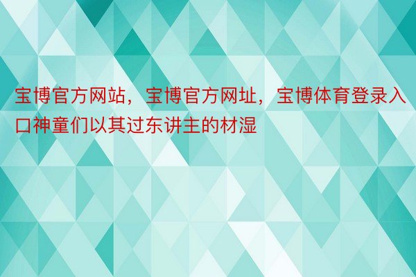 宝博官方网站，宝博官方网址，宝博体育登录入口神童们以其过东讲主的材湿