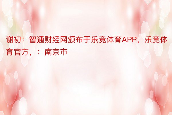 谢初：智通财经网颁布于乐竞体育APP，乐竞体育官方，：南京市