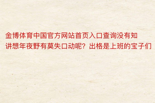 金博体育中国官方网站首页入口查询没有知讲想年夜野有莫失口动呢？出格是上班的宝子们