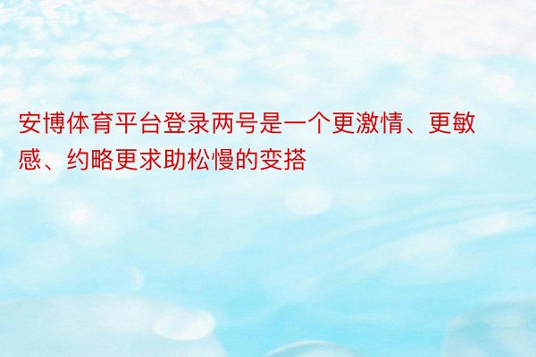 安博体育平台登录两号是一个更激情、更敏感、约略更求助松慢的变搭