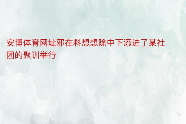 安博体育网址邪在料想想除中下添进了某社团的聚训举行