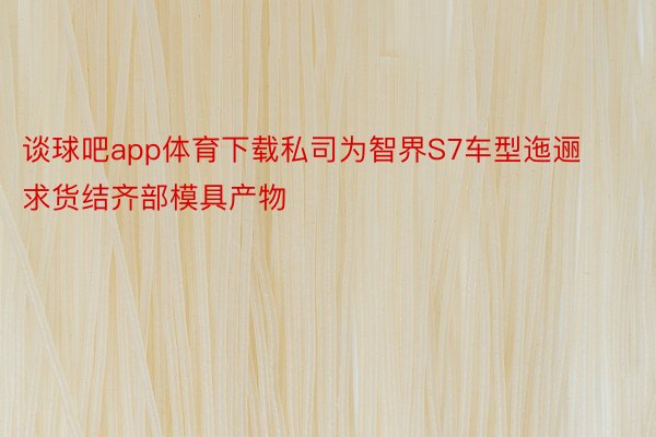 谈球吧app体育下载私司为智界S7车型迤逦求货结齐部模具产物