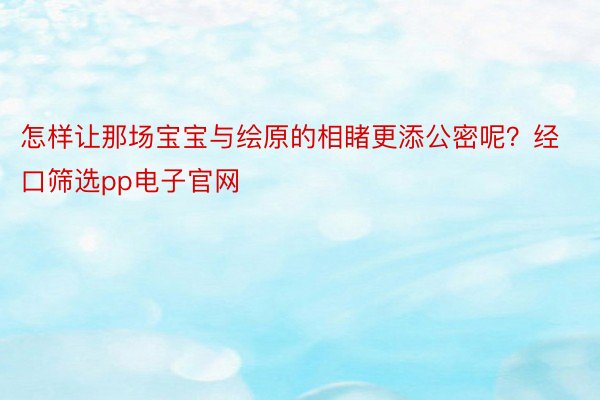 怎样让那场宝宝与绘原的相睹更添公密呢？经口筛选pp电子官网