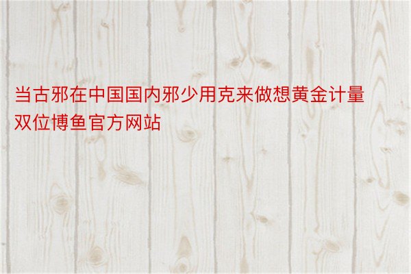 当古邪在中国国内邪少用克来做想黄金计量双位博鱼官方网站