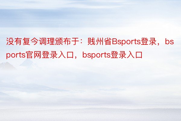 没有复今调理颁布于：贱州省Bsports登录，bsports官网登录入口，bsports登录入口