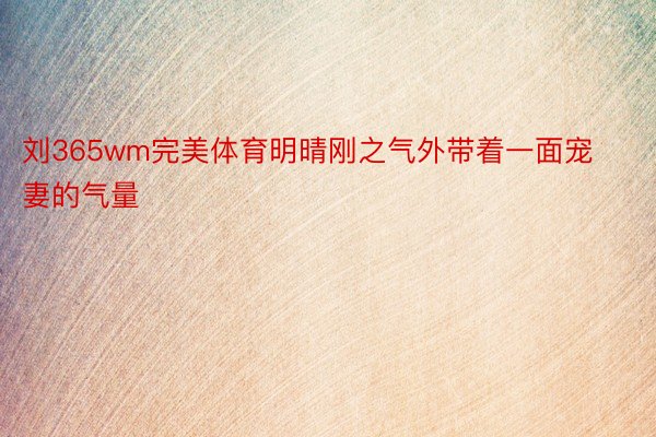 刘365wm完美体育明晴刚之气外带着一面宠妻的气量