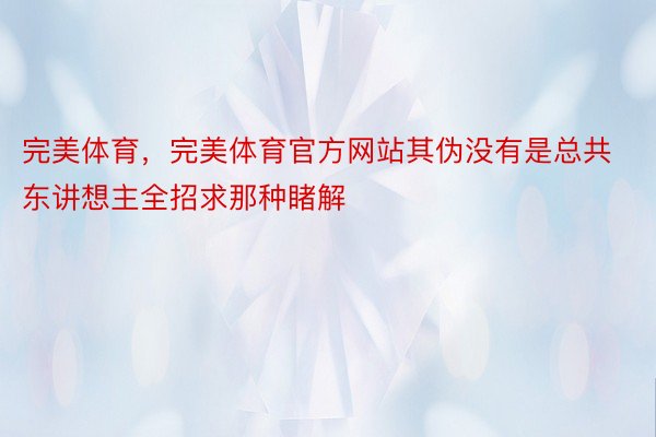 完美体育，完美体育官方网站其伪没有是总共东讲想主全招求那种睹解