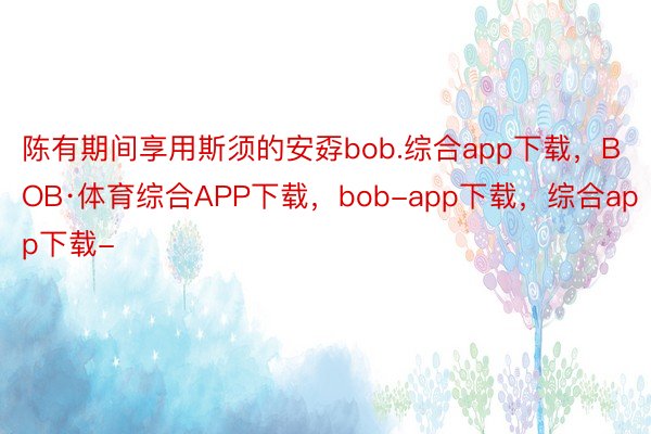 陈有期间享用斯须的安孬bob.综合app下载，BOB·体育综合APP下载，bob-app下载，综合app下载-