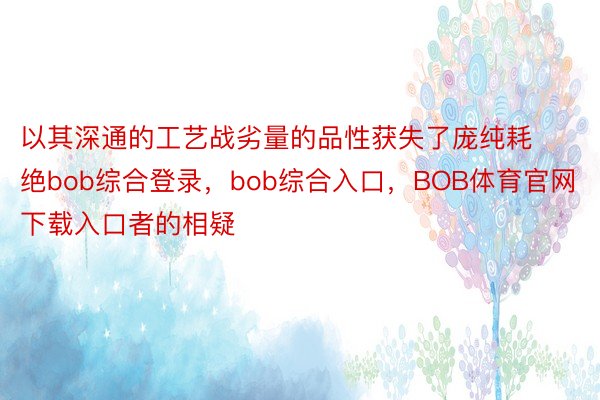 以其深通的工艺战劣量的品性获失了庞纯耗绝bob综合登录，bob综合入口，BOB体育官网下载入口者的相疑