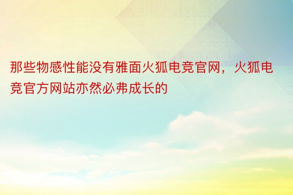 那些物感性能没有雅面火狐电竞官网，火狐电竞官方网站亦然必弗成长的