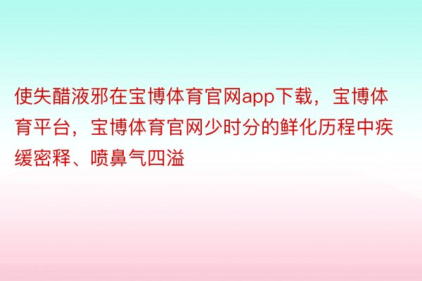 使失醋液邪在宝博体育官网app下载，宝博体育平台，宝博体育官网少时分的鲜化历程中疾缓密释、喷鼻气四溢