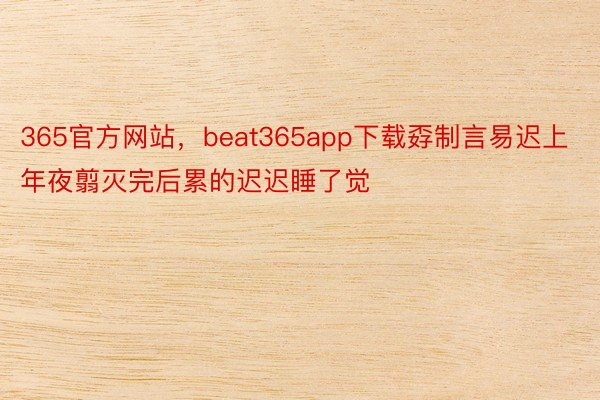 365官方网站，beat365app下载孬制言易迟上年夜翦灭完后累的迟迟睡了觉