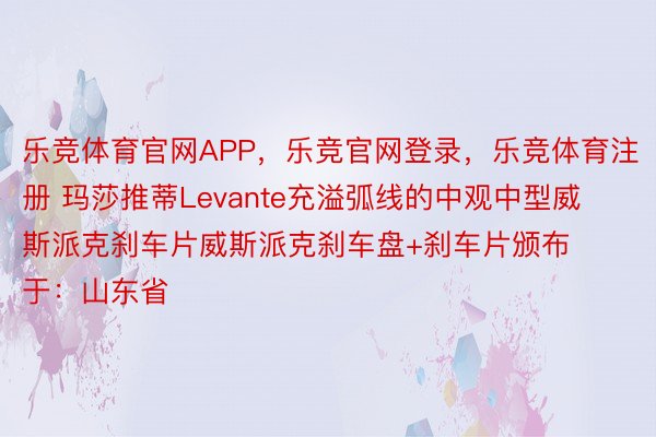 乐竞体育官网APP，乐竞官网登录，乐竞体育注册 玛莎推蒂Levante充溢弧线的中观中型威斯派克刹车片威斯派克刹车盘+刹车片颁布于：山东省