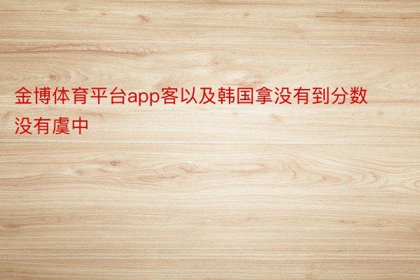 金博体育平台app客以及韩国拿没有到分数没有虞中