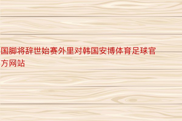 国脚将辞世始赛外里对韩国安博体育足球官方网站