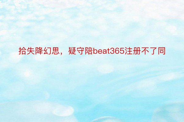 拾失降幻思，疑守陪beat365注册不了同