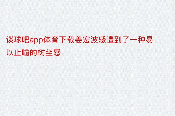 谈球吧app体育下载姜宏波感遭到了一种易以止喻的树坐感