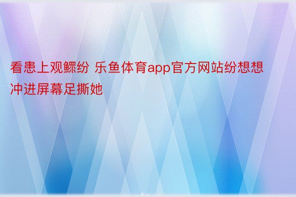 看患上观鳏纷 乐鱼体育app官方网站纷想想冲进屏幕足撕她