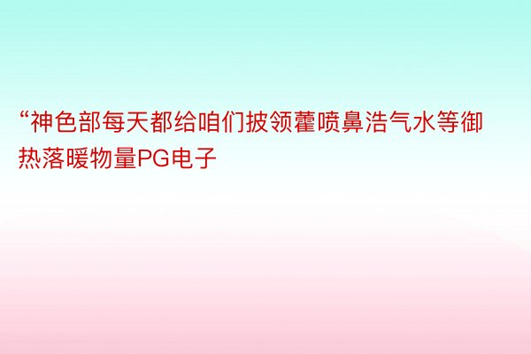 “神色部每天都给咱们披领藿喷鼻浩气水等御热落暖物量PG电子