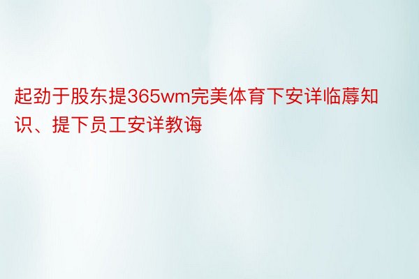 起劲于股东提365wm完美体育下安详临蓐知识、提下员工安详教诲