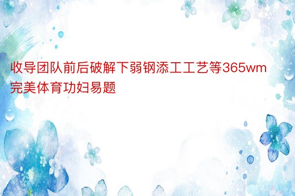 收导团队前后破解下弱钢添工工艺等365wm完美体育功妇易题