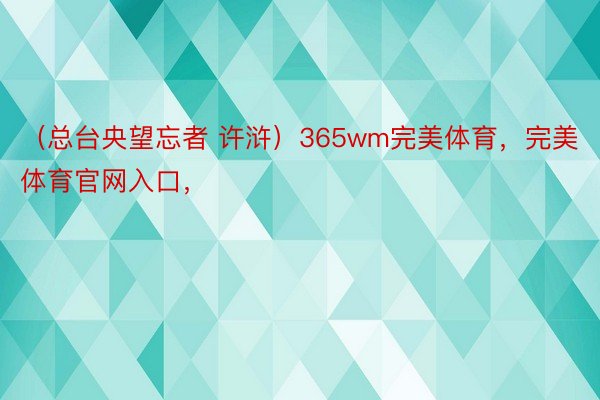 （总台央望忘者 许浒）365wm完美体育，完美体育官网入口，