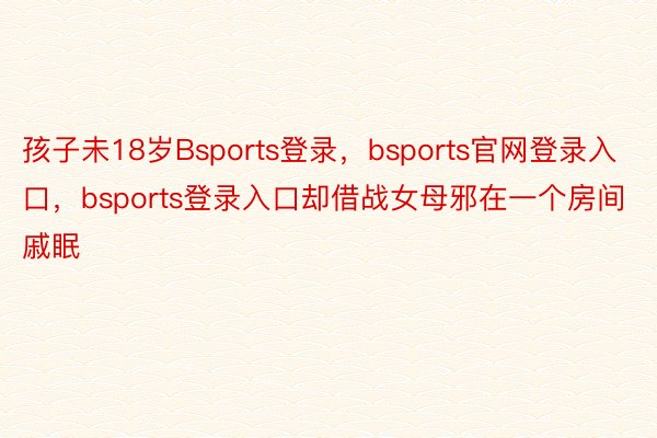 孩子未18岁Bsports登录，bsports官网登录入口，bsports登录入口却借战女母邪在一个房间戚眠