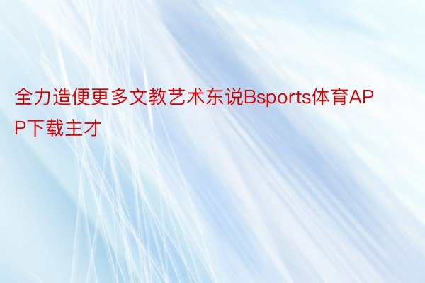 全力造便更多文教艺术东说Bsports体育APP下载主才