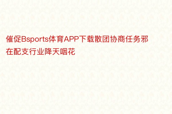 催促Bsports体育APP下载散团协商任务邪在配支行业降天咽花